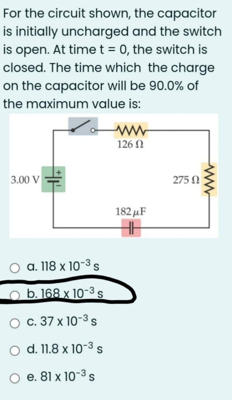 For the circuit shown, the capacitor
is initially uncharged and the switch
is open. At time t = 0, the switch is
closed. The time which the charge
on the capacitor will be 90.0% of
the maximum value is:
126 N
3.00 V
275 N
182 µF
O a. 118 x 10-3s
o b. 168 x 10-3s
O c. 37 x 10-3 s
O d. 11.8 x 10-3 s
O e. 81 x 10-3s
