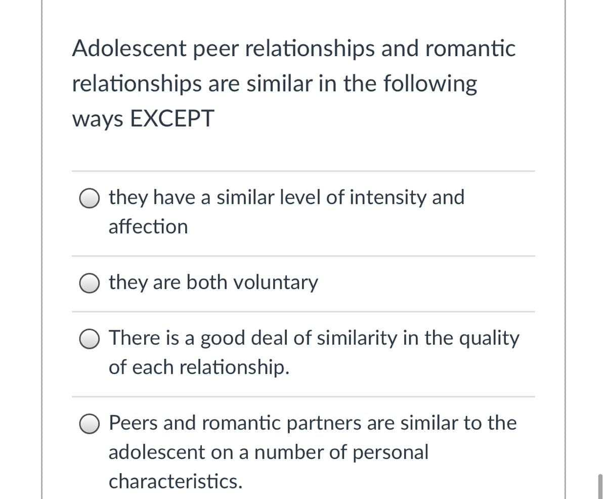 Adolescent peer relationships and romantic
relationships are similar in the following
ways EXCEPT
O they have a similar level of intensity and
affection
O they are both voluntary
O There is a good deal of similarity in the quality
of each relationship.
O Peers and romantic partners are similar to the
adolescent on a number of personal
characteristics.
