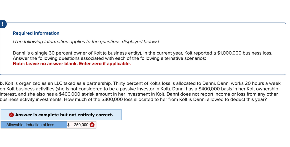Required information
[The following information applies to the questions displayed below.]
Danni is a single 30 percent owner of Kolt (a business entity). In the current year, Kolt reported a $1,000,000 business loss.
Answer the following questions associated with each of the following alternative scenarios:
Note: Leave no answer blank. Enter zero if applicable.
b. Kolt is organized as an LLC taxed as a partnership. Thirty percent of Kolt's loss is allocated to Danni. Danni works 20 hours a week
on Kolt business activities (she is not considered to be a passive investor in Kolt). Danni has a $400,000 basis in her Kolt ownership
interest, and she also has a $400,000 at-risk amount in her investment in Kolt. Danni does not report income or loss from any other
business activity investments. How much of the $300,000 loss allocated to her from Kolt is Danni allowed to deduct this year?
> Answer is complete but not entirely correct.
Allowable deduction of loss
$ 250,000 X