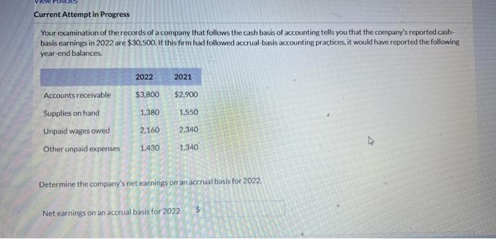 Current Attempt in Progress
Your examination of the records of a company that follows the cash basis of accounting tells you that the company's reported cash-
basis earnings in 2022 are $30,500. If this firm had followed accrual-basis accounting practices, it would have reported the following
year-end balances.
2022
$3,800
Accounts receivable
Supplies on hand
Unpaid wages owed
2,160
2,340
Other unpaid expenses 1.430 1.340
2021
$2,900
1,380
1.550
Determine the company's net earnings on an accrual basis for 2022.
Net earnings on an accrual basis for 2022
s