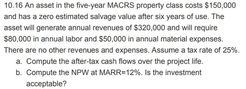 10.16 An asset in the five-year MACRS property class costs $150,000
and has a zero estimated salvage value after six years of use. The
asset will generate annual revenues of $320,000 and will require
$80,000 in annual labor and $50,000 in annual material expenses.
There are no other revenues and expenses. Assume a tax rate of 25%.
a. Compute the after-tax cash flows over the project life.
b. Compute the NPW at MARR=12%. Is the investment
acceptable?