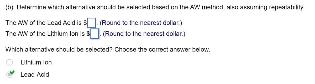(b) Determine which alternative should be selected based on the AW method, also assuming repeatability.
The AW of the Lead Acid is $
The AW of the Lithium Ion is $
(Round to the nearest dollar.)
(Round to the nearest dollar.)
Which alternative should be selected? Choose the correct answer below.
Lithium Ion
Lead Acid