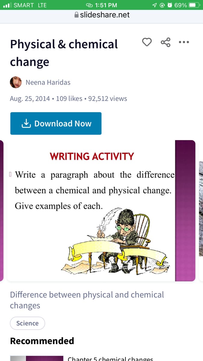 l SMART LTE
© 1:51 PM
69%
O slideshare.net
Physical & chemical
•..
change
Neena Haridas
Aug. 25, 2014• 109 likes • 92,512 views
L Download Now
WRITING ACTIVITY
I Write a paragraph about the difference
between a chemical and physical change.
Give examples of each.
Difference between physical and chemical
changes
Science
Recommended
Chanter 5 chemical changes
