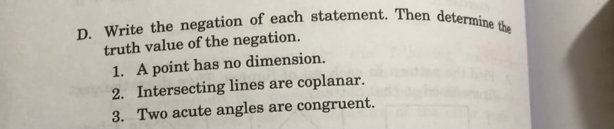 D. Write the negation of each statement. Then determine the
truth value of the negation.
1. A point has no dimension.
2. Intersecting lines are coplanar.
3. Two acute angles are congruent.
