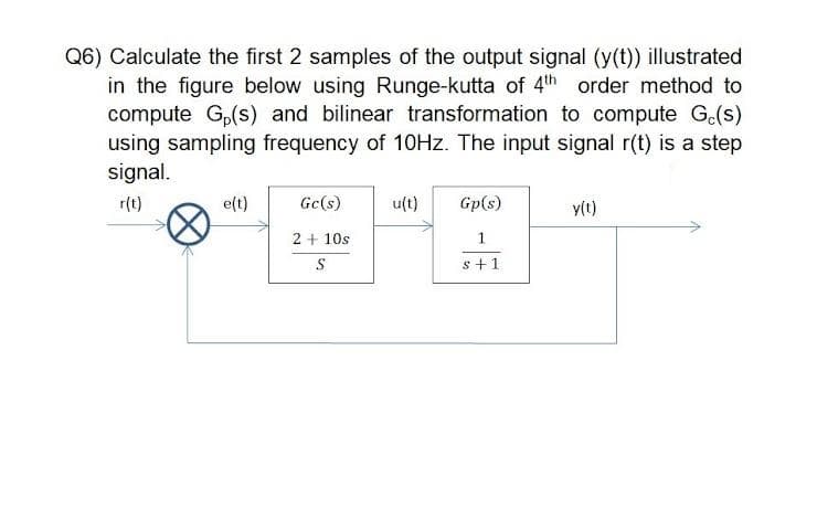 Q6) Calculate the first 2 samples of the output signal (y(t)) illustrated
in the figure below using Runge-kutta of 4th order method to
compute G,(s) and bilinear transformation to compute G.(s)
using sampling frequency of 10HZ. The input signal r(t) is a step
signal.
r(t)
e(t)
Gc(s)
u(t)
Gp(s)
y(t)
2 + 10s
1.
s +1
