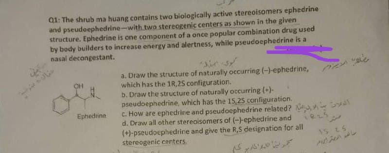 Q1: The shrub ma huang contains two biologically active stereoisomers ephedrine
and pseudoephedrine-with two stereogenic centers as shown in the given
structure. Ephedrine is one component of a once popular combination drug used
by body builders to increase energy and alertness, while pseudoephedrine is a
nasal decongestant.
a. Draw the structure of naturally occurring (-)-ephedrine,
which has the 1R, 25 configuration.
b. Draw the structure of naturally occurring (+)-
pseudoephedrine, which has the 15,25 configuration.
c. How are ephedrine and pseudoephedrine related? N,
d. Draw all other stereoisomers of (-)-ephedrine and
(+)-pseudoephedrine and give the R,S designation for all
stereogenic centers.
OH
Ephedrine
15 2.5
