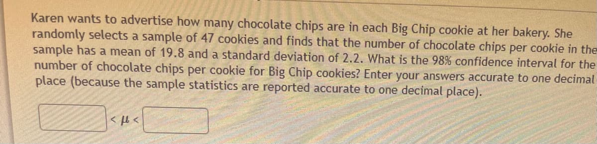 Karen wants to advertise how many chocolate chips are in each Big Chip cookie at her bakery. She
randomly selects a sample of 47 cookies and finds that the number of chocolate chips per cookie in the
sample has a mean of 19.8 and a standard deviation of 2.2. What is the 98% confidence interval for the
number of chocolate chips per cookie for Big Chip cookies? Enter your answers accurate to one decimal
place (because the sample statistics are reported accurate to one decimal place).
<ft<