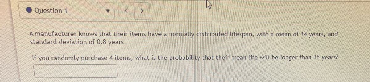 Question 1
A manufacturer knows that their items have a normally distributed lifespan, with a mean of 14 years, and
standard deviation of 0.8 years.
If you randomly purchase 4 items, what is the probability that their mean life will be longer than 15 years?