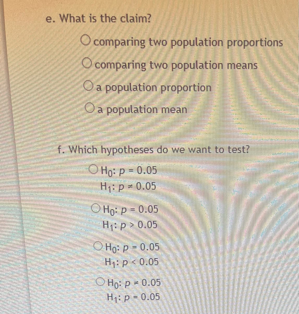 e. What is the claim?
O comparing two population proportions
comparing two population means
O a population proportion
O a population mean
f. Which hypotheses do we want to test?
Ho: p = 0.05
H₁: p = 0.05
O Ho: P = 0.05
H₁: p > 0.05
Ho: p = 0.05
H₁: p < 0.05
Ho: p = 0.05
H₁: p = 0.05