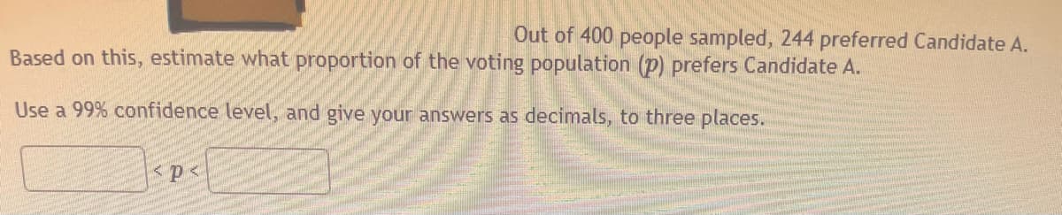 Out of 400 people sampled, 244 preferred Candidate A.
Based on this, estimate what proportion of the voting population (p) prefers Candidate A.
Use a 99% confidence level, and give your answers as decimals, to three places.
<p<