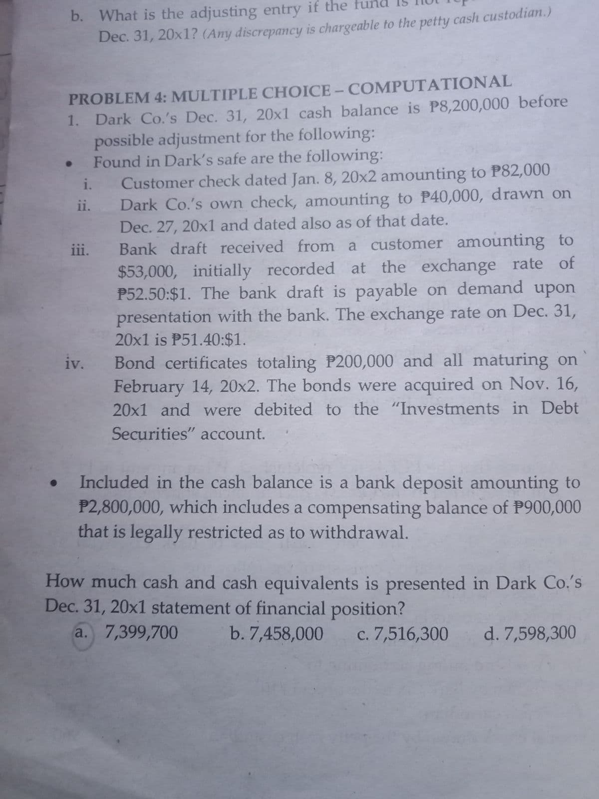 b. What is the adjusting entry if the fund I5
Dec. 31, 20x1? (Any discrepancy is chargeable to the petty cash custodian.)
PROBLEM 4: MULTIPLE CHOICE - COMPUTATIONAL
1. Dark Co.'s Dec. 31, 20x1 cash balance is P8,200,000 before
possible adjustment for the following:
• Found in Dark's safe are the following:
Customer check dated Jan. 8, 20x2 amounting to P82,000
Dark Co.'s own check, amounting to P40,000, drawn on
Dec. 27, 20x1 and dated also as of that date.
Bank draft received from a customer amounting to
$53,000, initially recorded at the exchange rate of
P52.50:$1. The bank draft is payable on demand upon
presentation with the bank. The exchange rate on Dec. 31,
20x1 is P51.40:$1.
i.
ii.
iii.
Bond certificates totaling P200,000 and all maturing on
February 14, 20x2. The bonds were acquired on Nov. 16,
20x1 and were debited to the "Investments in Debt
iv.
Securities" account.
Included in the cash balance is a bank deposit amounting to
P2,800,000, which includes a compensating balance of P900,000
that is legally restricted as to withdrawal.
How much cash and cash equivalents is presented in Dark Co.'s
Dec. 31, 20x1 statement of financial position?
a. 7,399,700
b. 7,458,000 c. 7,516,300
d. 7,598,300
