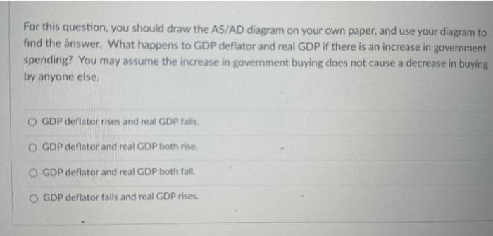For this question, you should draw the AS/AD diagram on your own paper, and use your diagram to
find the answer. What happens to GDP deflator and real GDP if there is an increase in government
spending? You may assume the increase in government buying does not cause a decrease in buying
by anyone else.
O GDP deflator rises and real GDP falls.
O GDP deflator and real GDP both rise.
O GDP deflator and real GDP both fall.
O GDP deflator falls and real GDP rises.