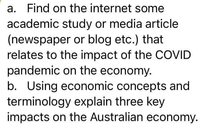 a. Find on the internet some
academic study or media article
(newspaper or blog etc.) that
relates to the impact of the COVID
pandemic on the economy.
b. Using economic concepts and
terminology explain three key
impacts on the Australian economy.