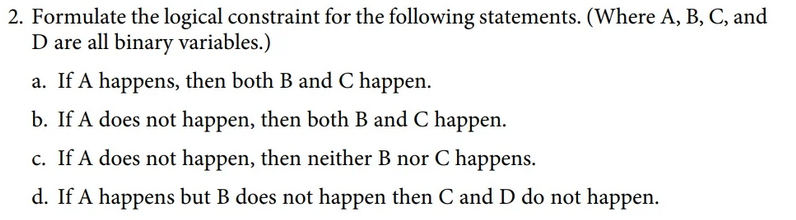 2. Formulate the logical constraint for the following statements. (Where A, B, C, and
D are all binary variables.)
a. If A happens, then both B and C happen.
b. If A does not happen, then both B and C happen.
c. If A does not happen, then neither B nor C happens.
d. If A happens but B does not happen then C and D do not happen.