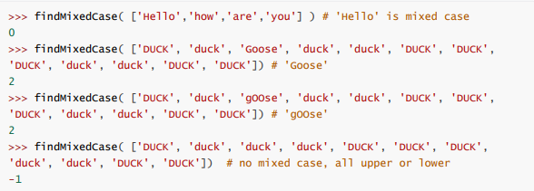 >>> findmixedCase( ['Hello','how','are','you'] ) # 'Hello' is mixed case
>>> findmixedcase( ['DUCK', 'duck', 'Goose', 'duck', 'duck', 'DUCK', 'DUCK',
'DUCK', 'duck', 'duck', 'DUCK', 'DUCK']) # 'Goose'
2
>>> findmixedcase( ['DUCK', 'duck', 'goose', 'duck', 'duck', 'DUCK', 'DUCK',
'DUCK', 'duck', 'duck', 'DUCK', 'DUCK']) # 'goose'
2
>>> findmixedcase( ['DUCK', 'duck', 'duck', 'duck', 'DUCK', 'DUCK', 'DUCK',
'duck', 'duck', 'DUCK', 'DUCK']) # no mixed case, all upper or lower
-1
