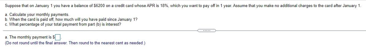 Suppose that on January 1 you have a balance of $6200 on a credit card whose APR is 18%, which you want to pay off in 1 year. Assume that you make no additional charges to the card after January 1
a. Calculate your monthly payments.
b. When the card is paid off, how much will you have paid since January 1?
c. What percentage of your total payment from part (b) is interest?
C...
a. The monthly payment is $
(Do not round until the final answer. Then round to the nearest cent as needed.)
