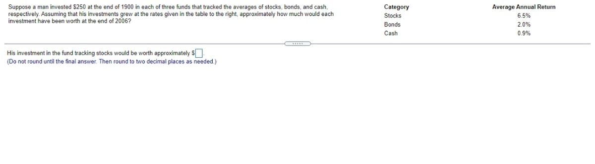 Suppose a man invested $250 at the end of 1900 in each of three funds that tracked the averages of stocks, bonds, and cash,
respectively. Assuming that his investments grew at the rates given in the table to the right, approximately how much would each
investment have been worth at the end of 2006?
Category
Stocks
Average Annual Return
6.5%
Bonds
2.0%
Cash
0.9%
His investment in the fund tracking stocks would be worth approximately S
(Do not round until the final answer. Then round to two decimal places as needed.)
