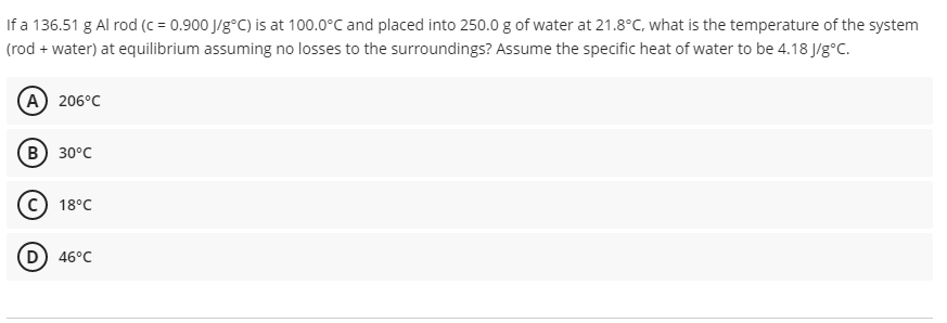 If a 136.51 g Al rod (c = 0.900 J/g°C) is at 100.0°C and placed into 250.0 g of water at 21.8°C, what is the temperature of the system
(rod + water) at equilibrium assuming no losses to the surroundings? Assume the specific heat of water to be 4.18 J/g°C.
(А) 206°C
(В) 30°с
18°C
(D
46°C
