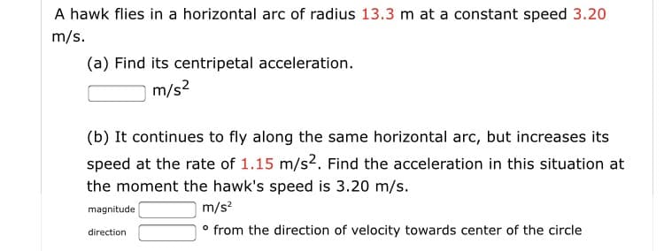 A hawk flies in a horizontal arc of radius 13.3 m at a constant speed 3.20
m/s.
(a) Find its centripetal acceleration.
m/s2
(b) It continues to fly along the same horizontal arc, but increases its
speed at the rate of 1.15 m/s2. Find the acceleration in this situation at
the moment the hawk's speed is 3.20 m/s.
magnitude
m/s?
° from the direction of velocity towards center of the circle
direction
