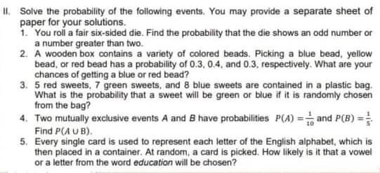 II. Solve the probability of the following events. You may provide a separate sheet of
paper for your solutions.
1. You roll a fair six-sided die. Find the probability that the die shows an odd number or
a number greater than two.
2.
A wooden box contains a variety of colored beads. Picking a blue bead, yellow
bead, or red bead has a probability of 0.3, 0.4, and 0.3, respectively. What are your
chances of getting a blue or red bead?
3. 5 red sweets, 7 green sweets, and 8 blue sweets are contained in a plastic bag.
What is the probability that a sweet will be green or blue if it is randomly chosen
from the bag?
4. Two mutually exclusive events A and B have probabilities P(A)= and P(B) =
Find P(AUB).
5. Every single card is used to represent each letter of the English alphabet, which is
then placed in a container. At random, a card is picked. How likely is it that a vowel
or a letter from the word education will be chosen?