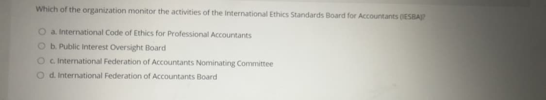 Which of the organization monitor the activities of the International Ethics Standards Board for Accountants (IESBA)?
O a. International Code of Ethics for Professional Accountants
Ob. Public Interest Oversight Board
O c. International Federation of Accountants Nominating Committee
O d. International Federation of Accountants Board
