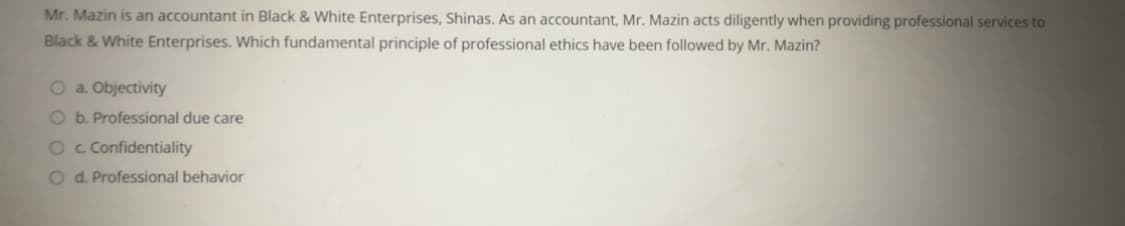 Mr. Mazin is an accountant in Black & White Enterprises, Shinas. As an accountant, Mr. Mazin acts diligently when providing professional services to
Black & White Enterprises. Which fundamental principle of professional ethics have been followed by Mr. Mazin?
O a. Objectivity
O b. Professional due care
O c Confidentiality
O d. Professional behavior
