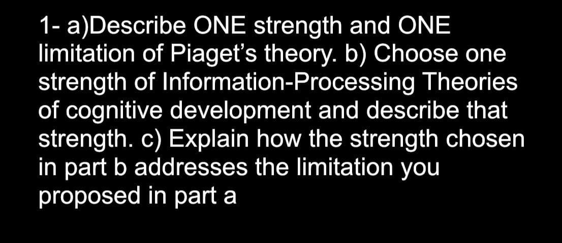 1- a)Describe ONE strength and ONE
limitation of Piaget's theory. b) Choose one
strength of Information-Processing Theories
of cognitive development and describe that
strength. c) Explain how the strength chosen
in part b addresses the limitation you
proposed in part a