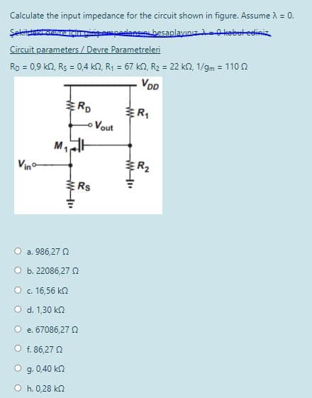 Calculate the input impedance for the circuit shown in figure. Assume A = 0.
pedans besaplayınız-kebet eeliniz
Şekitdadawr
Circuit parameters / Devre Parametreleri
Rp = 0,9 kN, Rs = 0,4 kn, R1 = 67 kn, R2 = 22 kn, 1/gm = 110 n
%3D
VDD
ERD
ER
Vout
M,
Vino
R2
Rs
O a. 986,27 2
O b. 22086,27 N
O . 16,56 kn
O d. 1,30 k2
e. 67086,27 0
O f. 86,27 O
O g. 0,40 kn
O h. 0,28 kn
