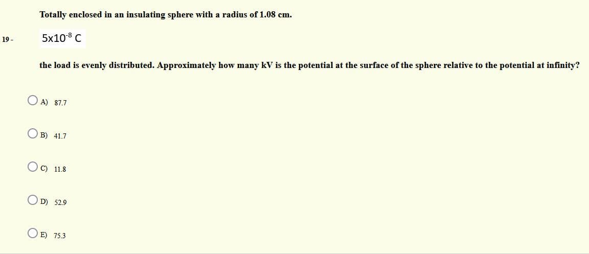 Totally enclosed in an insulating sphere with a radius of 1.08 cm.
5x108 C
19 -
the load is evenly distributed. Approximately how many kV is the potential at the surface of the sphere relative to the potential at infinity?
O A) 87.7
O B) 41.7
O C) 11.8
OD) 52.9
E) 75.3

