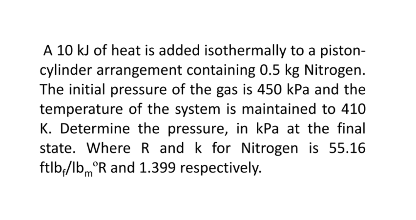 A 10 kJ of heat is added isothermally to a piston-
cylinder arrangement containing 0.5 kg Nitrogen.
The initial pressure of the gas is 450 kPa and the
temperature of the system is maintained to 410
K. Determine the pressure, in kPa at the final
state. Where R and k for Nitrogen is 55.16
ftlb;/lbm°R and 1.399 respectively.
