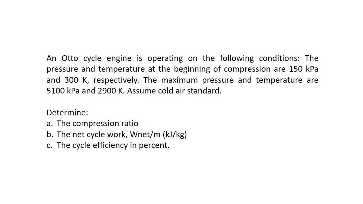 An Otto cycle engine is operating on the following conditions: The
pressure and temperature at the beginning of compression are 150 kPa
and 300 K, respectively. The maximum pressure and temperature are
5100 kPa and 2900 K. Assume cold air standard.
Determine:
a. The compression ratio
b. The net cycle work, Wnet/m (kJ/kg)
c. The cycle efficiency in percent.
