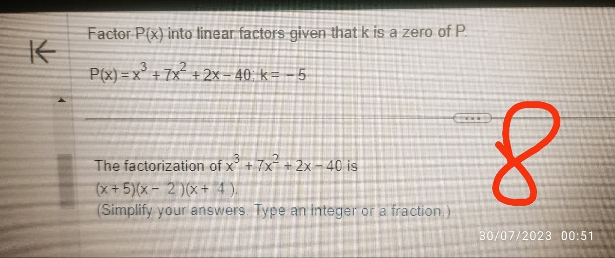 K
Factor P(x) into linear factors given that k is a zero of P.
P(x): = x +7x + 2x - 40; k= -5
The factorization of x³ + 7x² + 2x-40 is
(x+5)(x-2)(x + 4).
(Simplify your answers. Type an integer or a fraction.)
8
30/07/2023 00:51