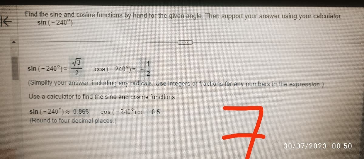 K
Find the sine and cosine functions by hand for the given angle. Then support your answer using your calculator.
sin ( - 240˚)
√3
sin ( – 240°) =
1
cos ( - 240°) =
2
(Simplify your answer, including any radicals. Use integers or fractions for any numbers in the expression.)
Use a calculator to find the sine and cosine functions.
cos(-240°) : -05
DICKE
sin (-240°) ≈ 0 866
(Round to four decimal places.)
+
30/07/2023 00:50