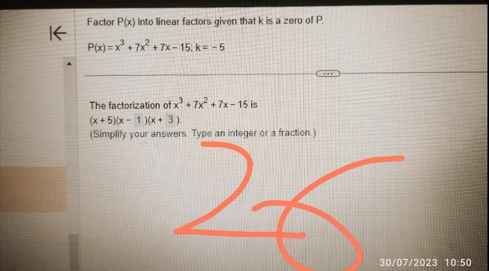 K
Factor P(x) into linear factors given that k is a zero of P.
P(x)=x³ + 7x² +7x-15; k= - 5
The factorization of x³ + 7x² +7x-15 is
(x + 5)(x-1)(x+ 3).
(Simplify your answers. Type an integer or a fraction.)
30/07/2023 10:50
