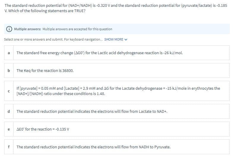 The standard reduction potential for (NAD+/NADH) is -0.320 V and the standard reduction potential for (pyruvate/lactate) is -0.185
V. Which of the following statements are TRUE?
i Multiple answers: Multiple answers are accepted for this question
Select one or more answers and submit. For keyboard navigation... SHOW MORE ✓
a
b
с
d
e
f
The standard free energy change (AGO) for the Lactic acid dehydrogenase reaction is -26 kJ/mol.
The Keq for the reaction is 36800.
If [pyruvate] = 0.05 mM and [Lactate] =2.9 mM and AG for the Lactate dehydrogenase = -15 kJ/mole in erythrocytes the
[NAD+]/[NADH] ratio under these conditions is 1.48.
The standard reduction potential indicates the electrons will flow from Lactate to NAD+.
AEO' for the reaction = -0.135 V
The standard reduction potential indicates the electrons will flow from NADH to Pyruvate.