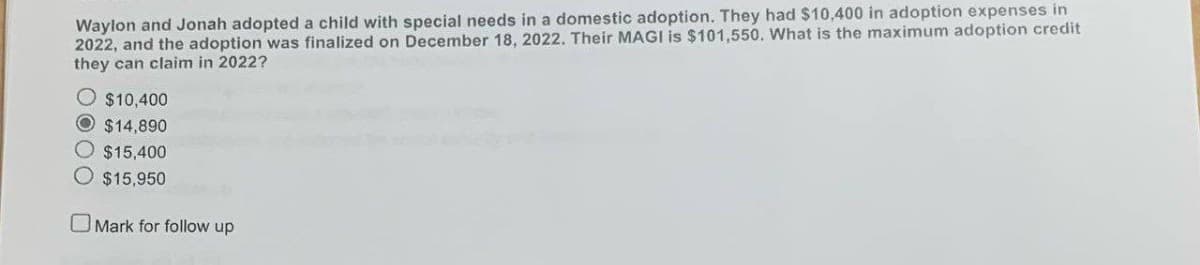 Waylon and Jonah adopted a child with special needs in a domestic adoption. They had $10,400 in adoption expenses in
2022, and the adoption was finalized on December 18, 2022. Their MAGI is $101,550. What is the maximum adoption credit
they can claim in 2022?
$10,400
O$14,890
O $15,400
O $15,950
Mark for follow up