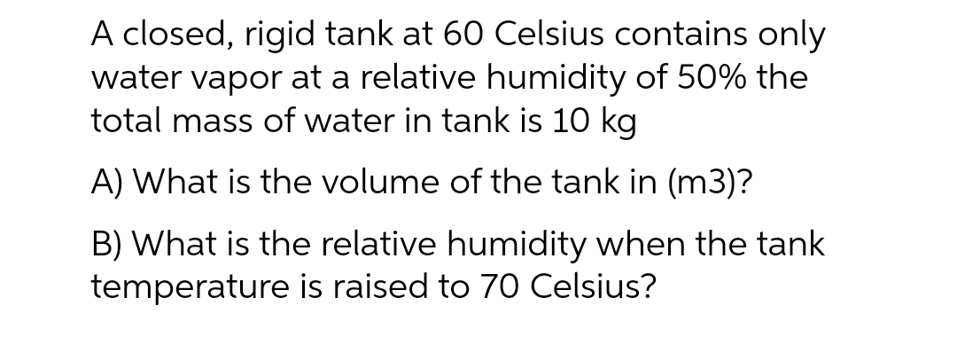 A closed, rigid tank at 60 Celsius contains only
water vapor at a relative humidity of 50% the
total mass of water in tank is 10 kg
A) What is the volume of the tank in (m3)?
B) What is the relative humidity when the tank
temperature is raised to 70 Celsius?