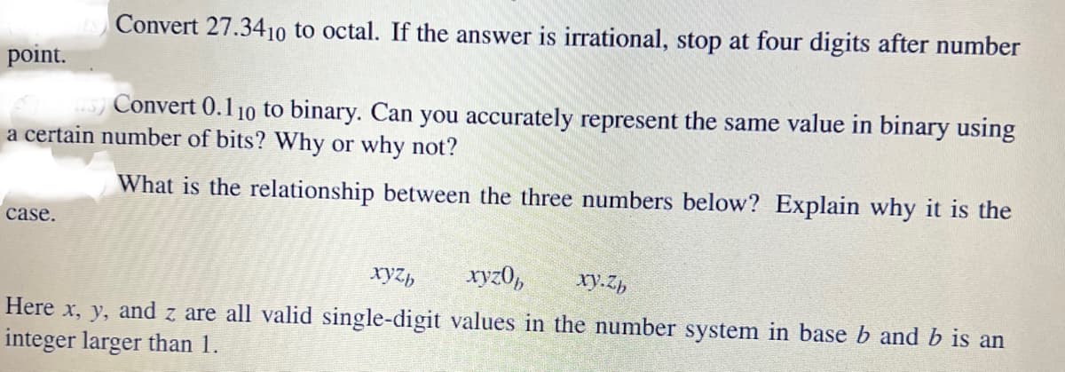 ES) Convert 27.3410 to octal. If the answer is irrational, stop at four digits after number
point.
(us) Convert 0.110 to binary. Can you accurately represent the same value in binary using
a certain number of bits? Why or why not?
What is the relationship between the three numbers below? Explain why it is the
case.
xyzb xyzob
xy.zb
Here x, y, and z are all valid single-digit values in the number system in base b and b is an
integer larger than 1.