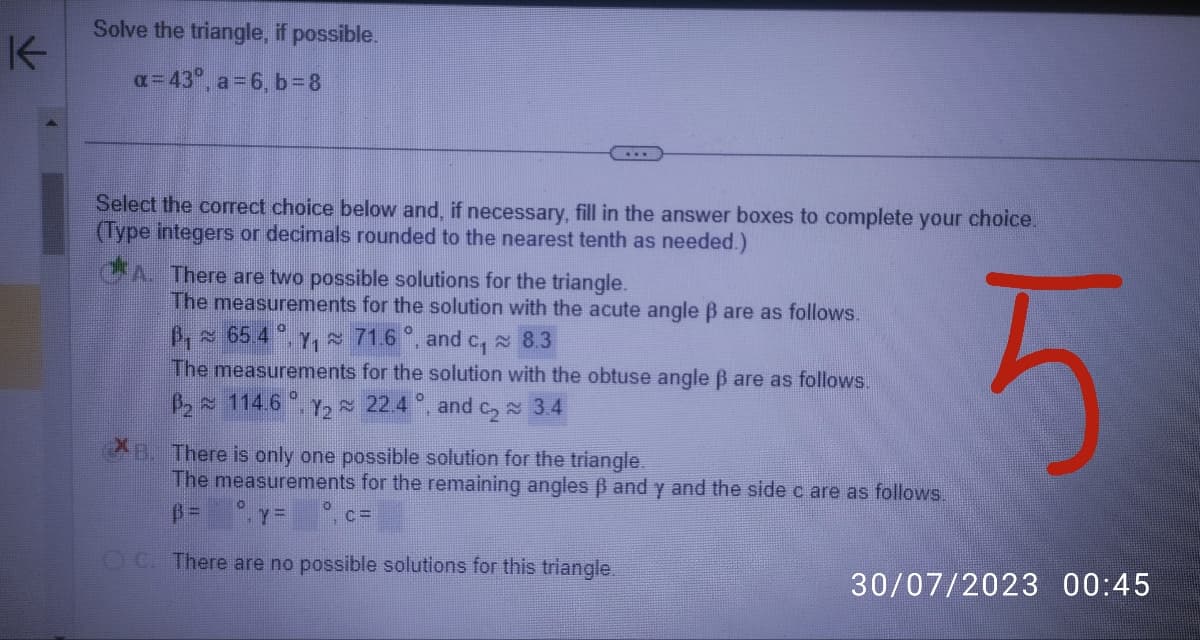 K
Solve the triangle, if possible.
a=43°, a=6, b =8
Select the correct choice below and, if necessary, fill in the answer boxes to complete your choice.
(Type integers or decimals rounded to the nearest tenth as needed.)
5
A. There are two possible solutions for the triangle.
The measurements for the solution with the acute angle ß are as follows.
B₁65.4.₁71.6°, and c, 8.3
The measurements for the solution with the obtuse angle ß are as follows.
0
2 114.6 Y₂≈ 22.4 °, and ₂3.4
B. There is only one possible solution for the triangle.
The measurements for the remaining angles ß and y and the side c are as follows.
YE
C=
OC. There are no possible solutions for this triangle.
30/07/2023 00:45