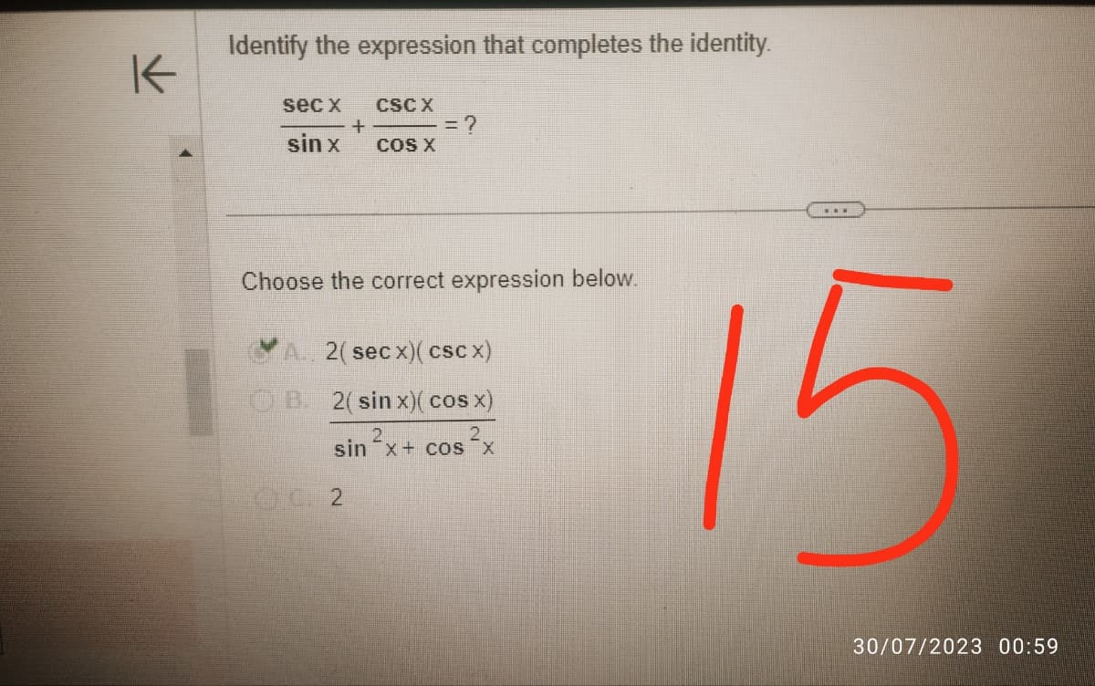 K
Identify the expression that completes the identity.
sec x
sin x
+
CSC X
DU 2
COS X
= ?
Choose the correct expression below.
A. 2(secx) (cScx)
OB. 2(sin x)( cos x)
2
2
sin ²x + cos²x
www
15
30/07/2023 00:59
