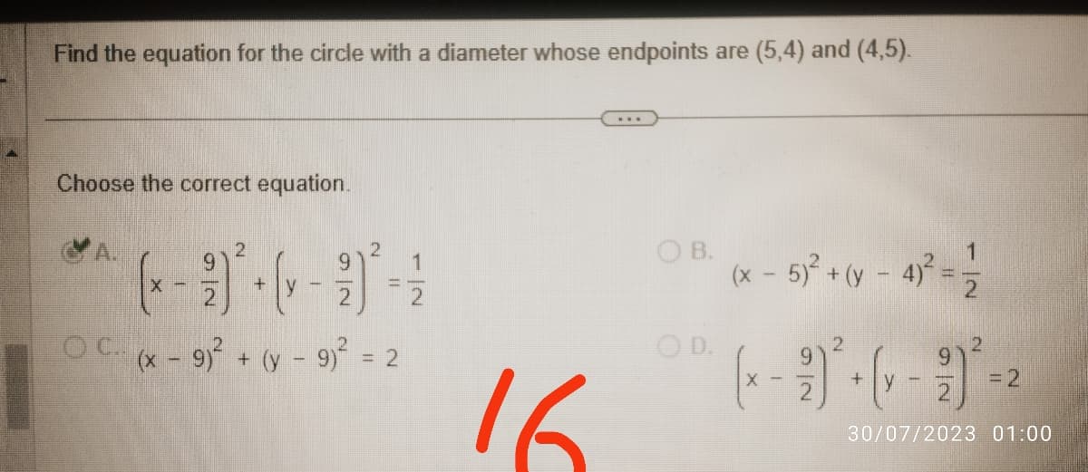 Find the equation for the circle with a diameter whose endpoints are (5,4) and (4,5).
Choose the correct equation.
2
99²-
OC (x − 9)² + (y - 9)² = 2
X -
2
2
+
V-
16
***
OB.
OD.
1
(x - 5)² + (y - 4)² = 1/2
2
(x - 2)² + (1 - 9) ² - 2
X
30/07/2023 01:00
