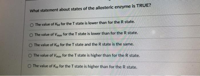 What statement about states of the allosteric enzyme is TRUE?
The value of KM for the T state is lower than for the R state.
O The value of Vmax for the T state is lower than for the R state.
O The value of KM for the T state and the R state is the same.
The value of Vmax for the T state is higher than for the R state.
O The value of KM for the T state is higher than for the R state.