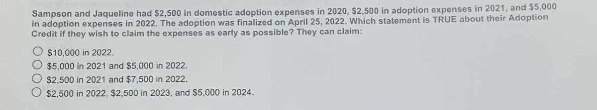 Sampson and Jaqueline had $2,500 in domestic adoption expenses in 2020, $2,500 in adoption expenses in 2021, and $5,000
in adoption expenses in 2022. The adoption was finalized on April 25, 2022. Which statement is TRUE about their Adoption
Credit if they wish to claim the expenses as early as possible? They can claim:
O $10,000 in 2022.
$5,000 in 2021 and $5,000 in 2022.
O $2,500 in 2021 and $7,500 in 2022.
O $2,500 in 2022, $2,500 in 2023, and $5,000 in 2024.