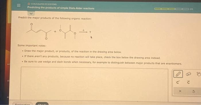 ed
O CONJUGATED PI SYSTEMS
Predicting the products of simple Diels-Alder reactions
Predict the major products of the following organic reaction:
by.
ey
Some important notes:
Draw the major product, or products, of the reaction in the drawing area below.
. If there aren't any products, because no reaction will take place, check the box below the drawing area instead.
. Be sure to use wedge and dash bonds when necessary, for example to distinguish between major products that are enantiomers.
Sunlanation
35
1
C C
D