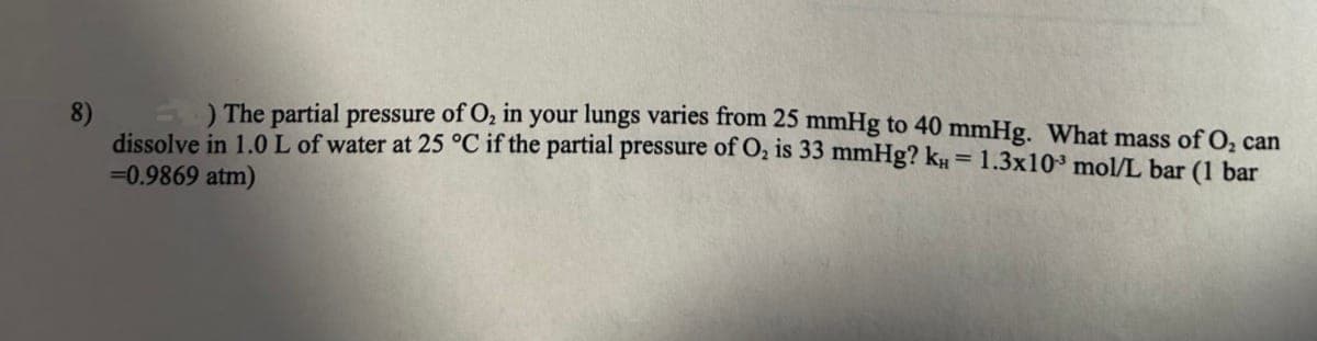 8)
=) The partial pressure of O₂ in your lungs varies from 25 mmHg to 40 mmHg. What mass of O₂ can
dissolve in 1.0 L of water at 25 °C if the partial pressure of O₂ is 33 mmHg? k = 1.3x10³ mol/L bar (1 bar
= 0.9869 atm)