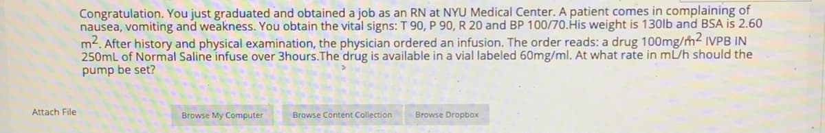 Congratulation. You just graduated and obtained a job as an RN at NYU Medical Center. A patient comes in complaining of
nausea, vomiting and weakness. You obtain the vital signs: T 90, P 90,R 20 and BP 100/70.His weight is 130lb and BSA is 2.60
m2. After history and physical examination, the physician ordered an infusion. The order reads: a drug 100mg/m2 IVPB IN
250mL of Normal Saline infuse over 3hours.The drug is available in a vial labeled 60mg/ml. At what rate in mL/h should the
pump be set?
Attach File
Browse My Computer
Browse Content Collection
Browse Dropbox
