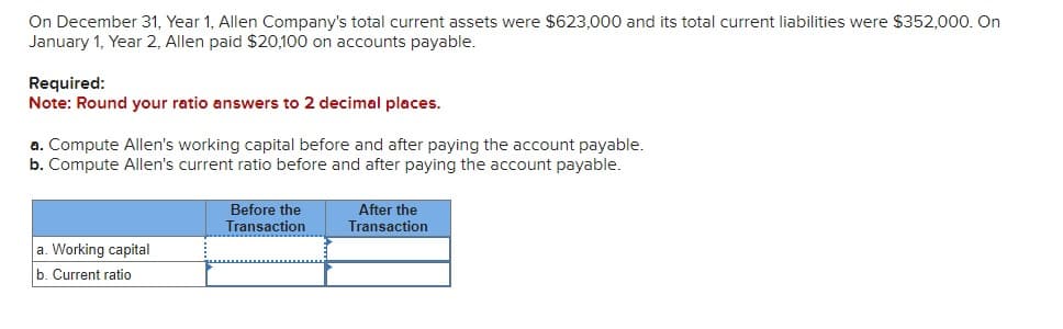 On December 31, Year 1, Allen Company's total current assets were $623,000 and its total current liabilities were $352,000. On
January 1, Year 2, Allen paid $20,100 on accounts payable.
Required:
Note: Round your ratio answers to 2 decimal places.
a. Compute Allen's working capital before and after paying the account payable.
b. Compute Allen's current ratio before and after paying the account payable.
a. Working capital
b. Current ratio
Before the
Transaction
After the
Transaction