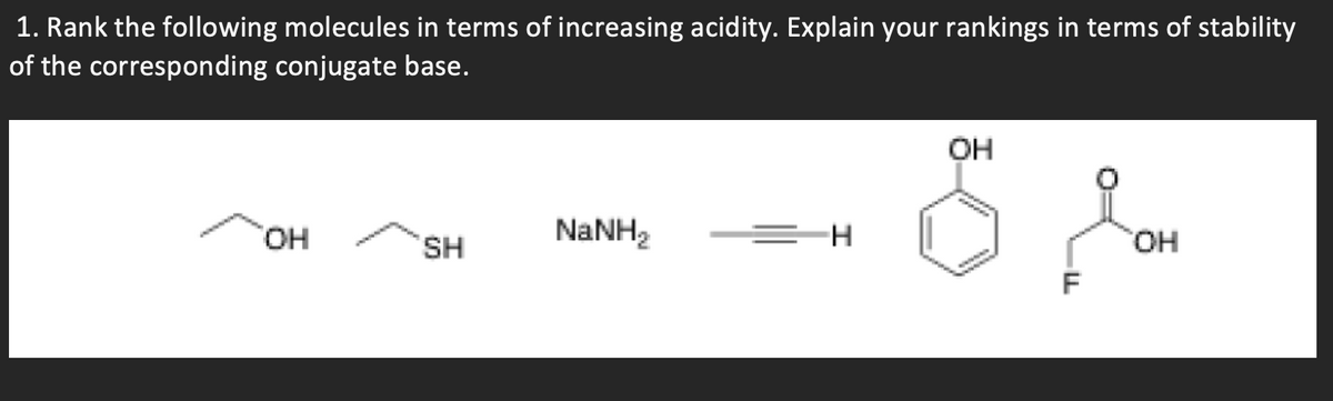 1. Rank the following molecules in terms of increasing acidity. Explain your rankings in terms of stability
of the corresponding conjugate base.
OH
HO,
SH
NaNH2
=H
HO,
