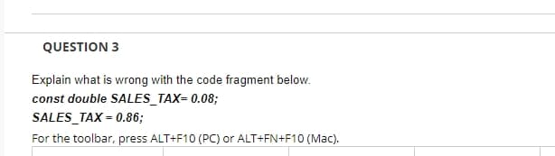 QUESTION 3
Explain what is wrong with the code fragment below.
const double SALES_TAX= 0.08;
SALES TAX=0.86;
For the toolbar, press ALT+F10 (PC) or ALT+FN+F10 (Mac).