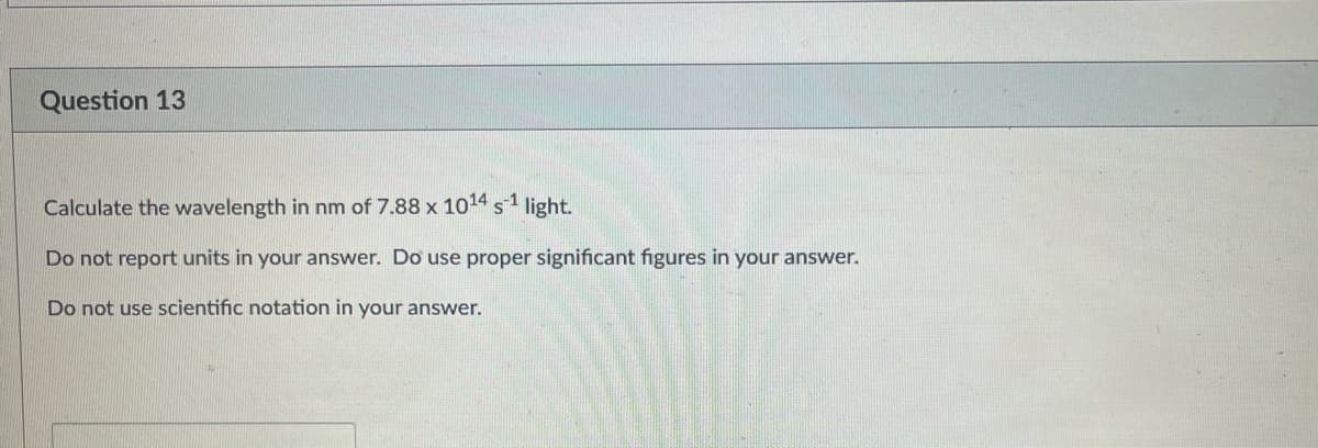 Question 13
Calculate the wavelength in nm of 7.88 x 1014 s1 light.
Do not report units in your answer. Do use proper significant figures in your answer.
Do not use scientific notation in your answer.
